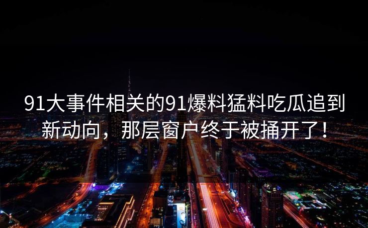 91大事件相关的91爆料猛料吃瓜追到新动向，那层窗户终于被捅开了！