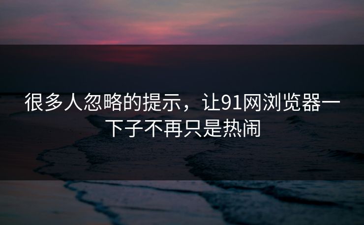 很多人忽略的提示，让91网浏览器一下子不再只是热闹