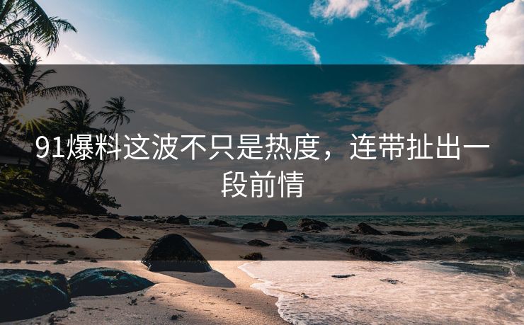 91爆料这波不只是热度，连带扯出一段前情