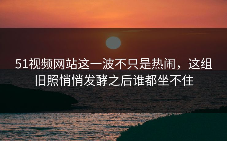 51视频网站这一波不只是热闹，这组旧照悄悄发酵之后谁都坐不住