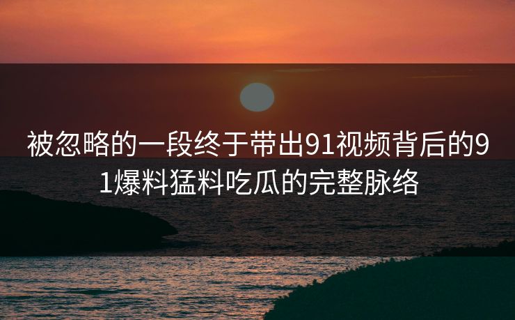 被忽略的一段终于带出91视频背后的91爆料猛料吃瓜的完整脉络