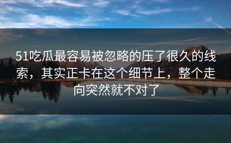 51吃瓜最容易被忽略的压了很久的线索，其实正卡在这个细节上，整个走向突然就不对了