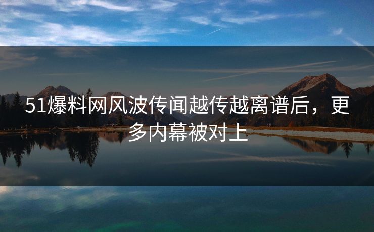 51爆料网风波传闻越传越离谱后，更多内幕被对上