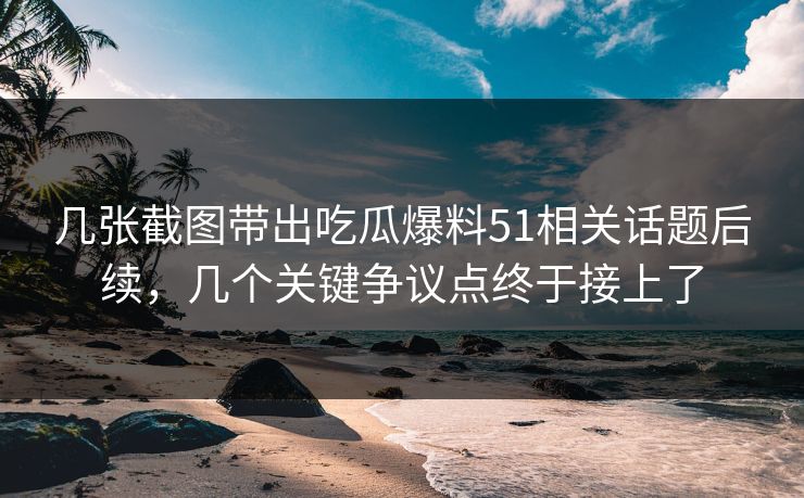 几张截图带出吃瓜爆料51相关话题后续，几个关键争议点终于接上了
