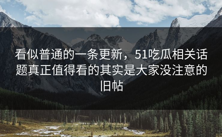 看似普通的一条更新，51吃瓜相关话题真正值得看的其实是大家没注意的旧帖