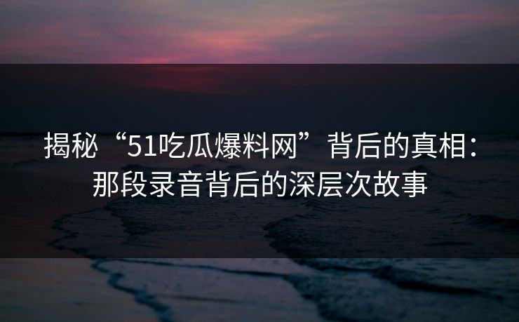 揭秘“51吃瓜爆料网”背后的真相：那段录音背后的深层次故事