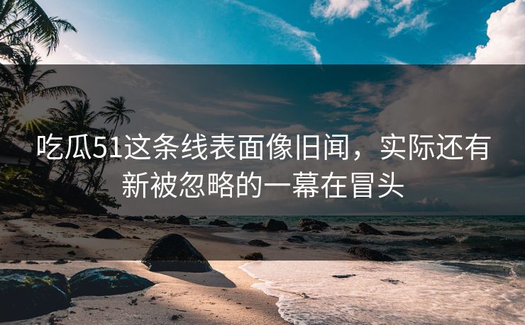 吃瓜51这条线表面像旧闻，实际还有新被忽略的一幕在冒头