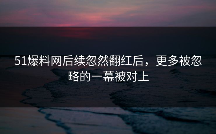 51爆料网后续忽然翻红后，更多被忽略的一幕被对上
