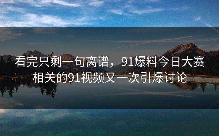 看完只剩一句离谱，91爆料今日大赛相关的91视频又一次引爆讨论