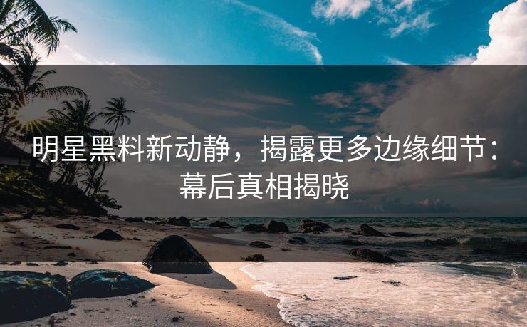 明星黑料新动静，揭露更多边缘细节：幕后真相揭晓