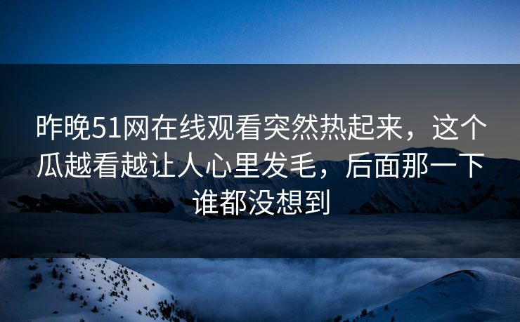昨晚51网在线观看突然热起来，这个瓜越看越让人心里发毛，后面那一下谁都没想到