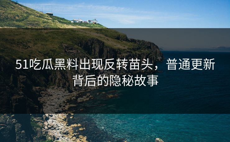 51吃瓜黑料出现反转苗头，普通更新背后的隐秘故事