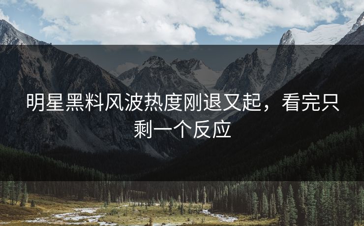 明星黑料风波热度刚退又起，看完只剩一个反应