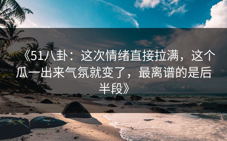 《51八卦：这次情绪直接拉满，这个瓜一出来气氛就变了，最离谱的是后半段》