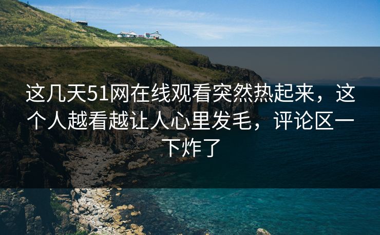 这几天51网在线观看突然热起来，这个人越看越让人心里发毛，评论区一下炸了