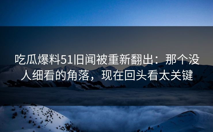 吃瓜爆料51旧闻被重新翻出：那个没人细看的角落，现在回头看太关键