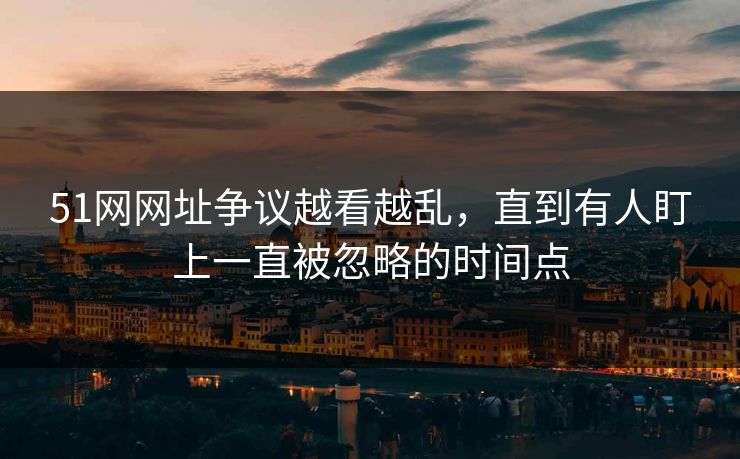 51网网址争议越看越乱，直到有人盯上一直被忽略的时间点