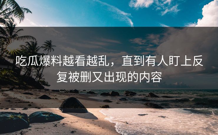 吃瓜爆料越看越乱，直到有人盯上反复被删又出现的内容