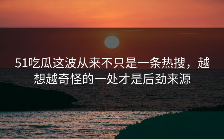 51吃瓜这波从来不只是一条热搜，越想越奇怪的一处才是后劲来源