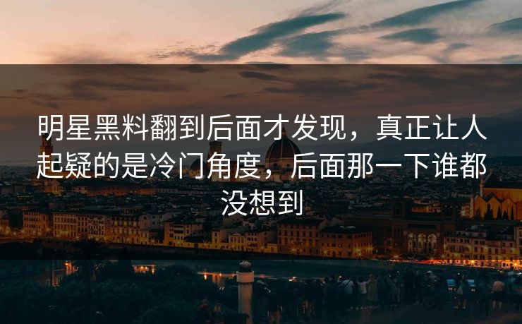 明星黑料翻到后面才发现，真正让人起疑的是冷门角度，后面那一下谁都没想到