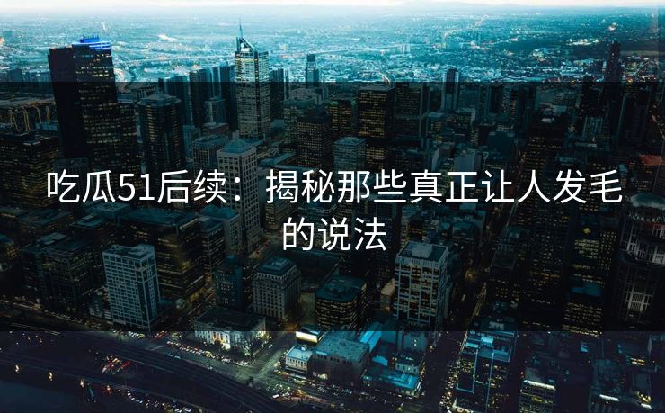 吃瓜51后续：揭秘那些真正让人发毛的说法
