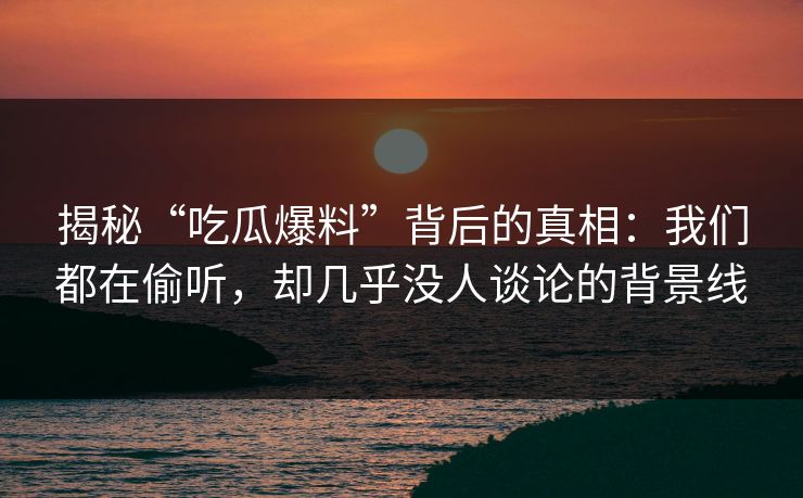 揭秘“吃瓜爆料”背后的真相：我们都在偷听，却几乎没人谈论的背景线