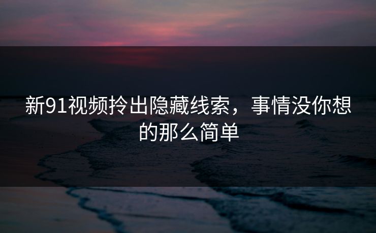 新91视频拎出隐藏线索，事情没你想的那么简单