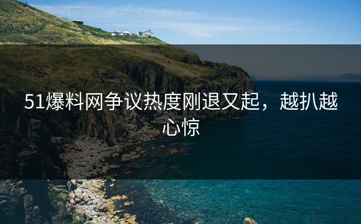 51爆料网争议热度刚退又起，越扒越心惊