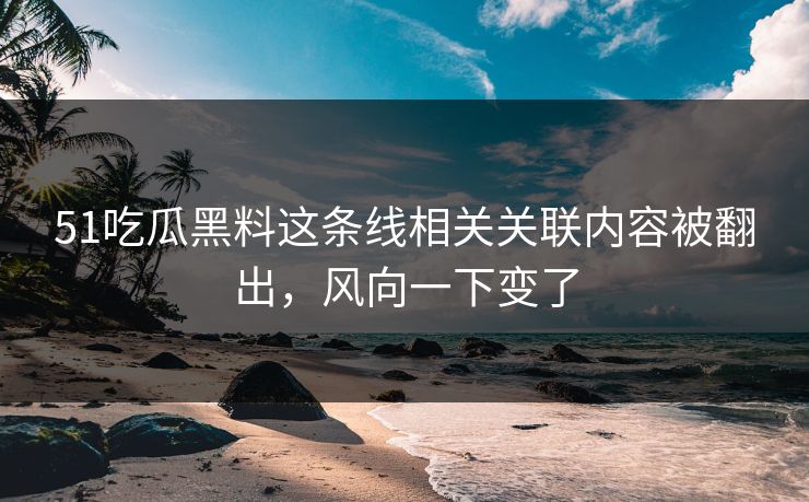 51吃瓜黑料这条线相关关联内容被翻出，风向一下变了