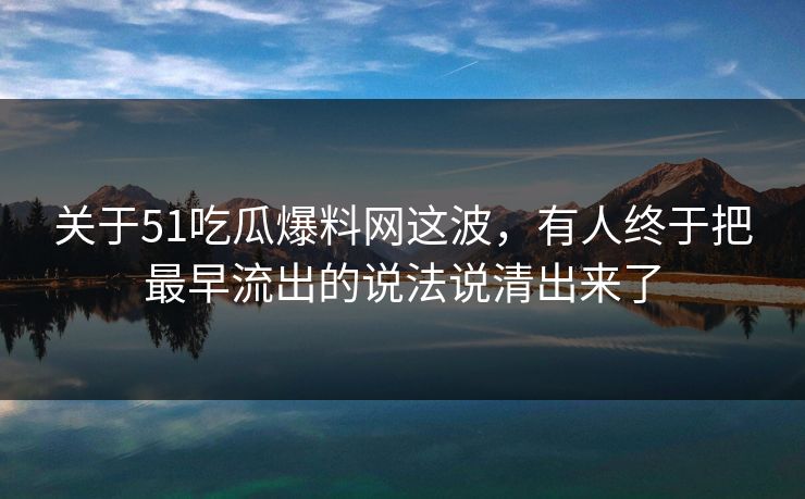 关于51吃瓜爆料网这波，有人终于把最早流出的说法说清出来了