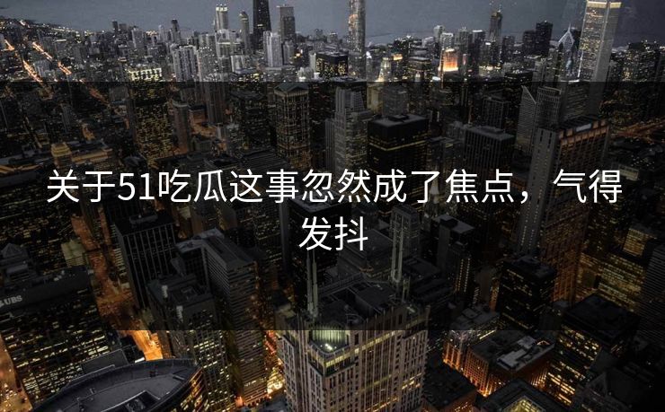 关于51吃瓜这事忽然成了焦点，气得发抖