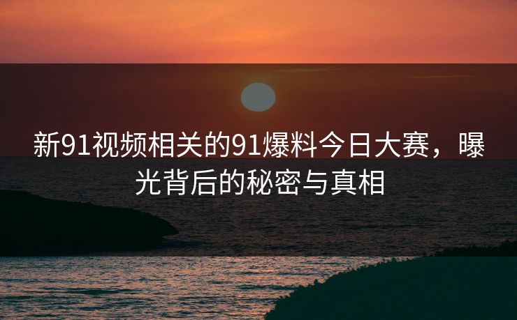 新91视频相关的91爆料今日大赛，曝光背后的秘密与真相