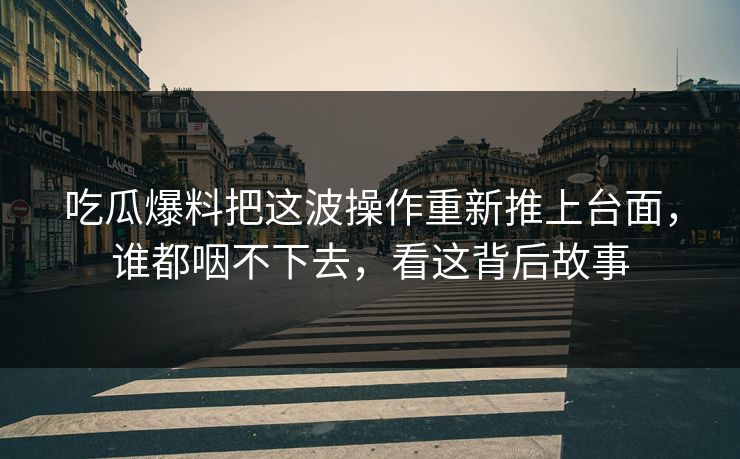 吃瓜爆料把这波操作重新推上台面，谁都咽不下去，看这背后故事