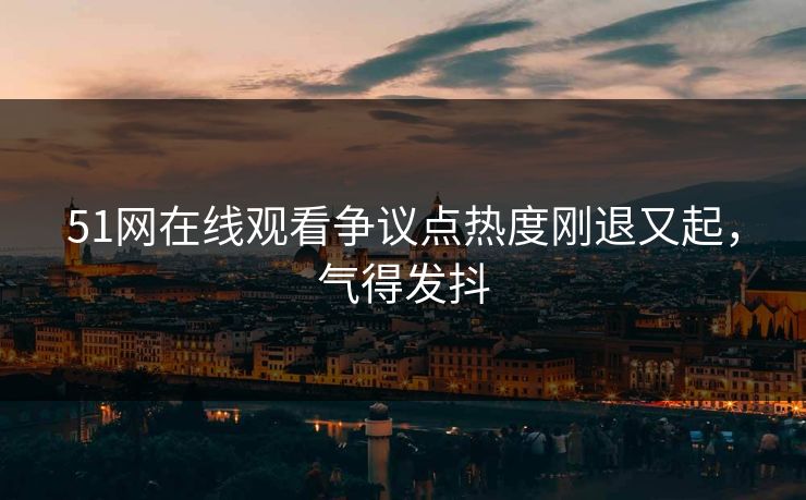 51网在线观看争议点热度刚退又起，气得发抖