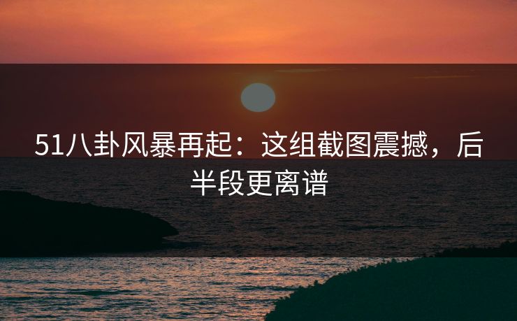 51八卦风暴再起：这组截图震撼，后半段更离谱