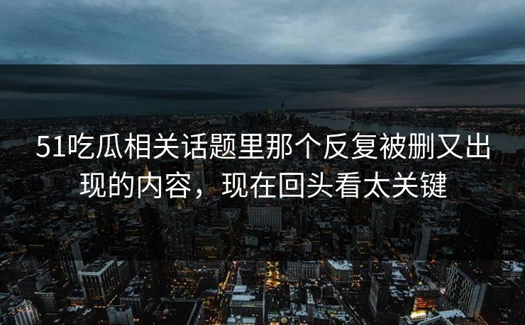51吃瓜相关话题里那个反复被删又出现的内容，现在回头看太关键