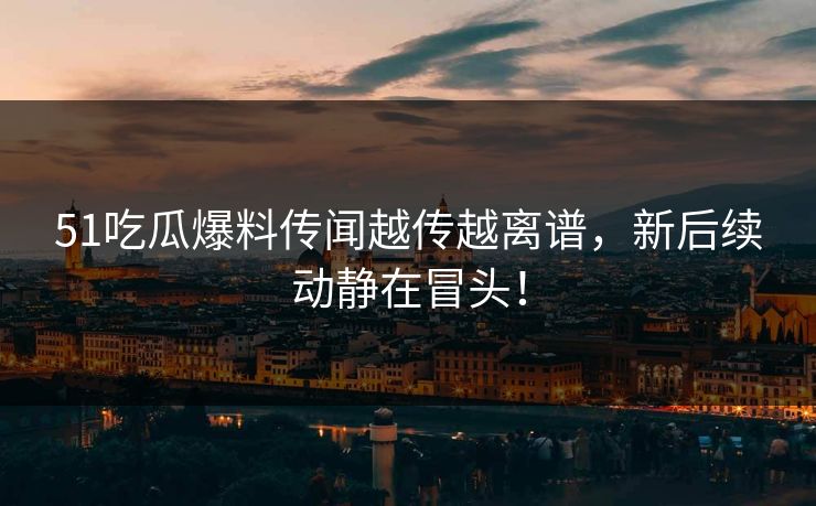 51吃瓜爆料传闻越传越离谱，新后续动静在冒头！