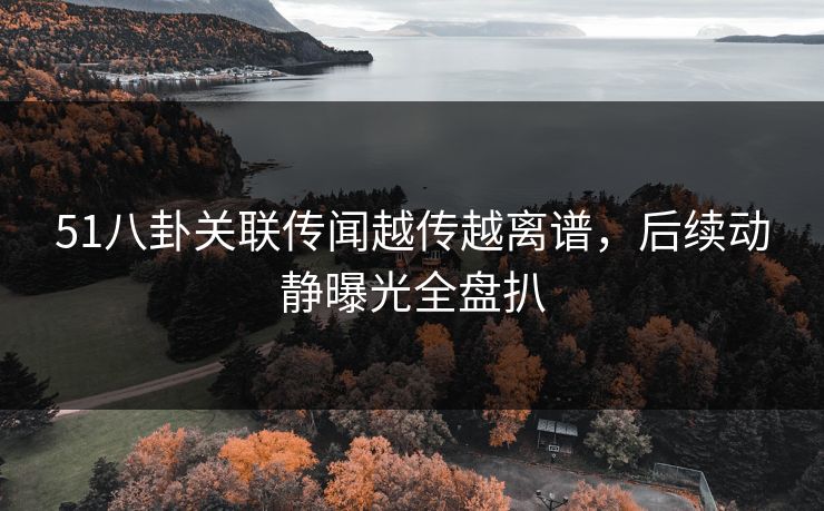 51八卦关联传闻越传越离谱，后续动静曝光全盘扒
