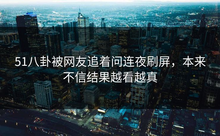 51八卦被网友追着问连夜刷屏，本来不信结果越看越真