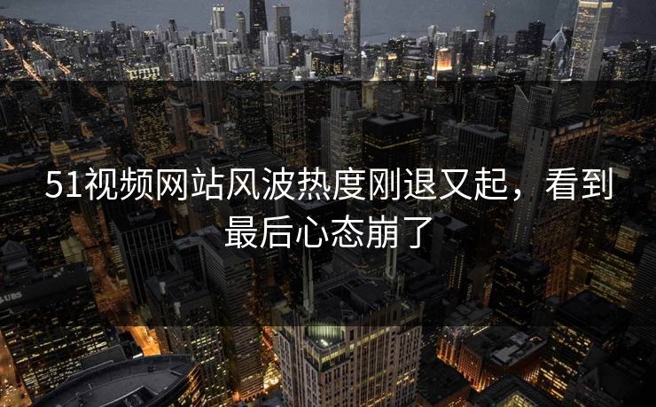 详细阅读:51视频网站风波热度刚退又起,看到最后心态崩了 51视频网站风波热度刚退又起,看到最后心态崩了