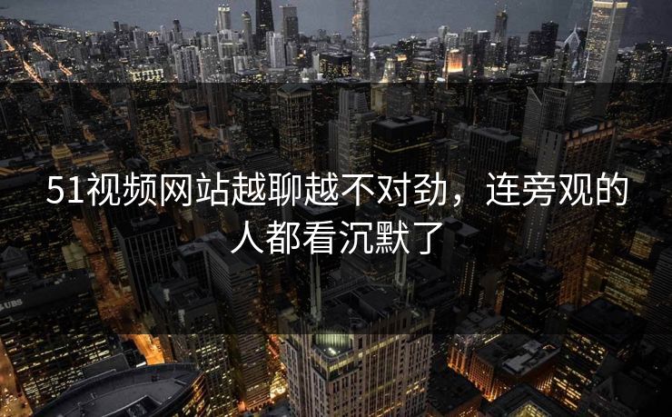 51视频网站越聊越不对劲,连旁观的人都看沉默了