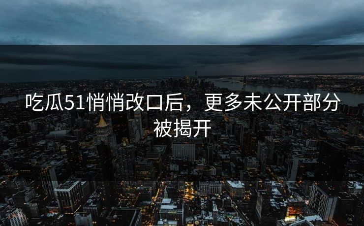 吃瓜51悄悄改口后，更多未公开部分被揭开