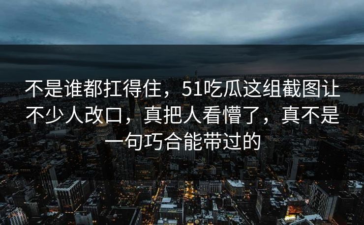 详细阅读:不是谁都扛得住,51吃瓜这组截图让不少人改口,真把人看懵了,真不是一句巧合能带过的 不是谁都扛得住,51吃瓜这组截图让不少人改口,真把人看懵了,真不是一句巧合能带过的