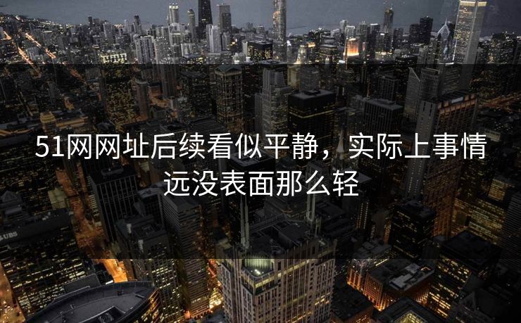 51网网址后续看似平静，实际上事情远没表面那么轻