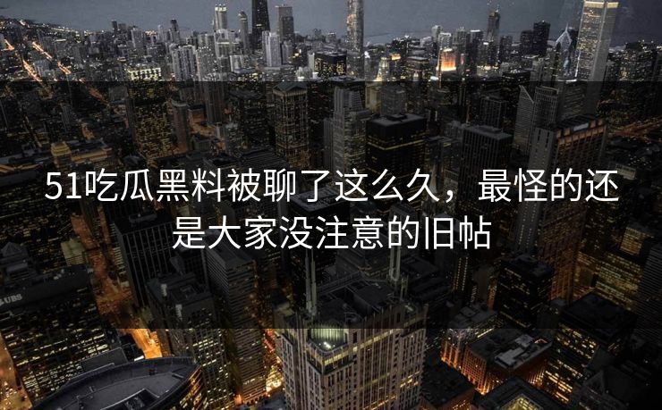 51吃瓜黑料被聊了这么久，最怪的还是大家没注意的旧帖