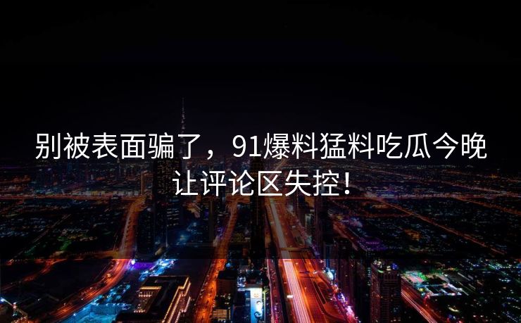 别被表面骗了，91爆料猛料吃瓜今晚让评论区失控！
