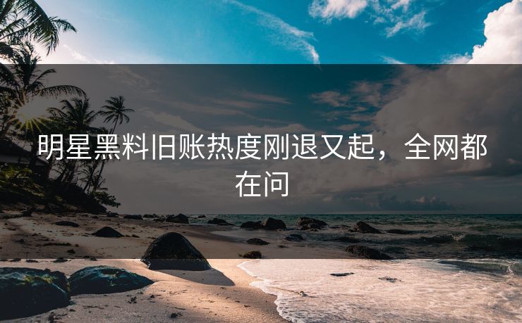 明星黑料旧账热度刚退又起，全网都在问