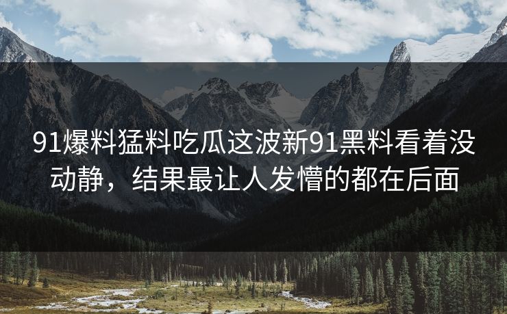 91爆料猛料吃瓜这波新91黑料看着没动静，结果最让人发懵的都在后面