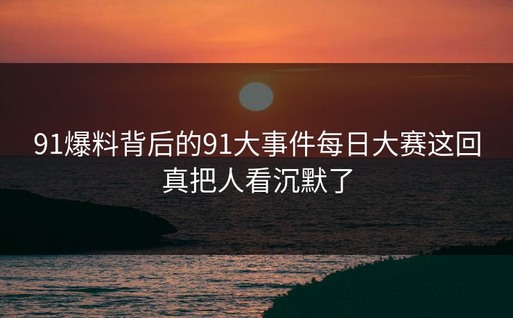 91爆料背后的91大事件每日大赛这回真把人看沉默了