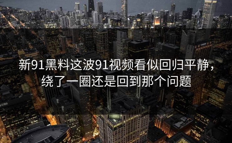 新91黑料这波91视频看似回归平静，绕了一圈还是回到那个问题